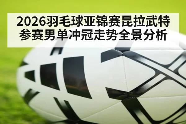 2026羽毛球亚锦赛昆拉武特参赛男单冲冠走势全景分析